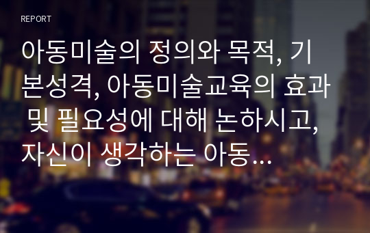 아동미술의 정의와 목적, 기본성격, 아동미술교육의 효과 및 필요성에 대해 논하시고, 자신이 생각하는 아동미술교육의 중요성