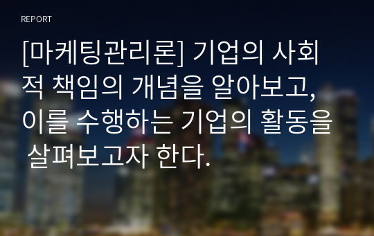 [마케팅관리론] 기업의 사회적 책임의 개념을 알아보고, 이를 수행하는 기업의 활동을 살펴보고자 한다.