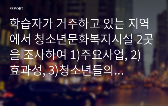 학습자가 거주하고 있는 지역에서 청소년문화복지시설 2곳을 조사하여 1)주요사업, 2)효과성, 3)청소년들의 반응, 4)문제점을 분석해 보시오. 또한 지역사회내에 꼭 필요한 청소년문화복지 프로그램이 있어야 한다면, 어떤 종류의 것인지 구체적인 내용을 작성하시기 바랍니다.