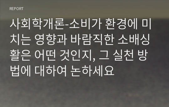 사회학개론-소비가 환경에 미치는 영향과 바람직한 소배싱활은 어떤 것인지, 그 실천 방법에 대하여 논하세요