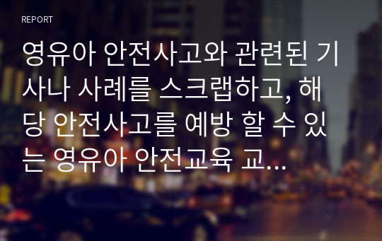 영유아 안전사고와 관련된 기사나 사례를 스크랩하고, 해당 안전사고를 예방 할 수 있는 영유아 안전교육 교수법 6가지를 기술하시오. 그 중 한 가지 안전교육 교수법을 적용하여 스크랩한 내용에 해당하는 수업 주제를 정해 활동 방법을 구체적으로 작성하시오.