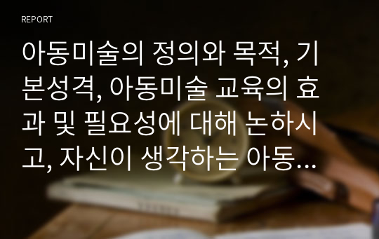 아동미술의 정의와 목적, 기본성격, 아동미술 교육의 효과 및 필요성에 대해 논하시고, 자신이 생각하는 아동미술교육의 중요성에 대해 기술하시오.