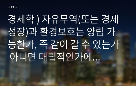 경제학 ) 자유무역(또는 경제성장)과 환경보호는 양립 가능한가, 즉 같이 갈 수 있는가 아니면 대립적인가에 대해, 사례 하나를 조사해 소개하고 자신의 의견도 논하시오.