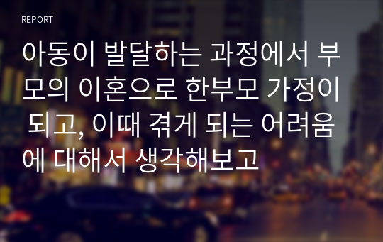 아동이 발달하는 과정에서 부모의 이혼으로 한부모 가정이 되고, 이때 겪게 되는 어려움에 대해서 생각해보고