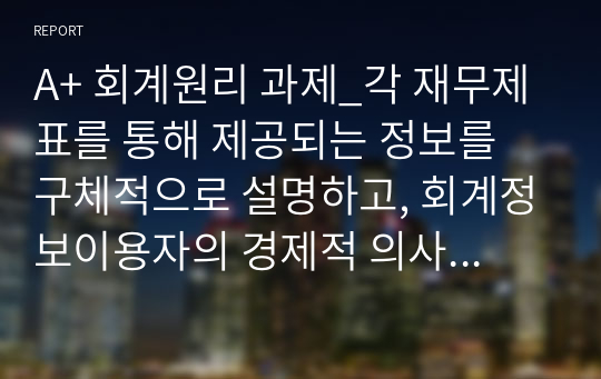 A+ 회계원리 과제_각 재무제표를 통해 제공되는 정보를 구체적으로 설명하고, 회계정보이용자의 경제적 의사결정을 위해 이들 재무제표에 추가적으로 포함되어 공시되면 도움이 될 만한 정보는 어떠한 것들이 있을지를 투자자와 채권자의 입장에서 각각 고려하여 제시하기