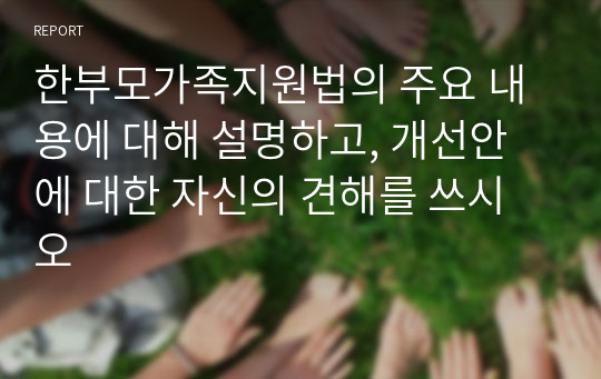 한부모가족지원법의 주요 내용에 대해 설명하고, 개선안에 대한 자신의 견해를 쓰시오