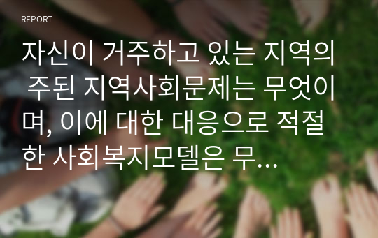 자신이 거주하고 있는 지역의 주된 지역사회문제는 무엇이며, 이에 대한 대응으로 적절한 사회복지모델은 무엇인지 연결