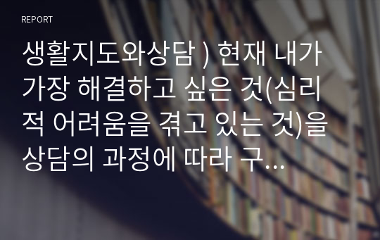 생활지도와상담 ) 현재 내가 가장 해결하고 싶은 것(심리적 어려움을 겪고 있는 것)을 상담의 과정에 따라 구체적으로 진술하시오.