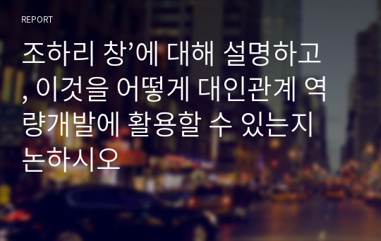 조하리 창’에 대해 설명하고, 이것을 어떻게 대인관계 역량개발에 활용할 수 있는지 논하시오