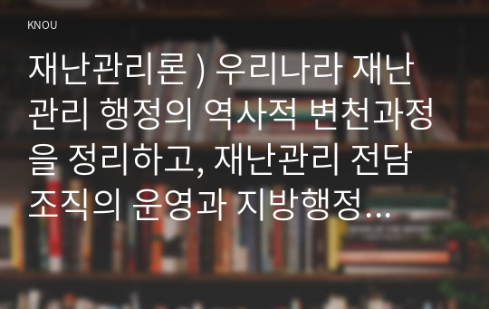 재난관리론 ) 우리나라 재난관리 행정의 역사적 변천과정을 정리하고, 재난관리 전담조직의 운영과 지방행정과의 통합운영간 연계방안에 대해 서술하시오.