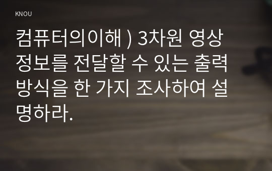 컴퓨터의이해 ) 3차원 영상 정보를 전달할 수 있는 출력 방식을 한 가지 조사하여 설명하라.