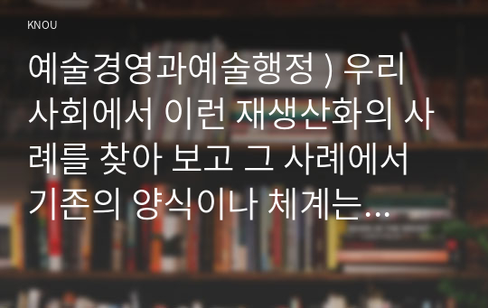 예술경영과 예술행정 )  재생산화의 사례를 찾아 보고 그 사례에서 기존의 양식이나 체계는 어떤 것이었으며 이에 대해 어떤 식의 도전이 이루어졌고 그 결과 어떤 양식이나 체계가 형성되었는지 분석해 보십시오