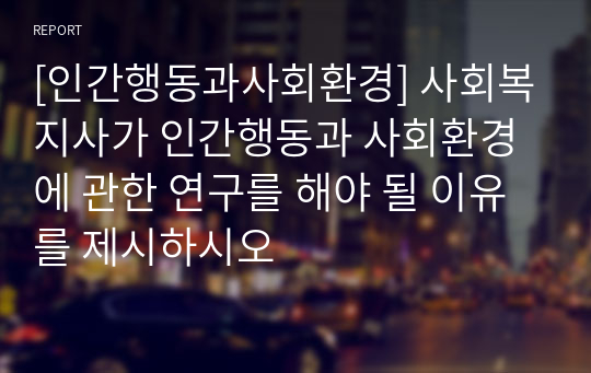 [인간행동과사회환경] 사회복지사가 인간행동과 사회환경에 관한 연구를 해야 될 이유를 제시하시오