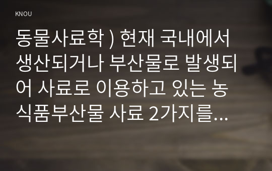 동물사료학 ) 현재 국내 생산되거나 부산물로 발생되어 사료로 이용하고 있는 농식품부산물 사료 2가지 선택, 그 사료의 특성에 대하여 기술