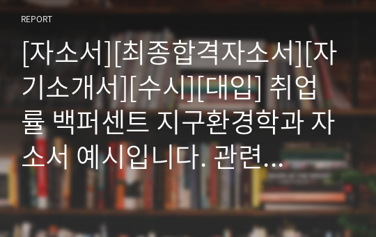 [자소서][최종합격자소서][자기소개서][수시][대입] 취업률 백퍼센트 지구환경학과 자소서 예시입니다. 관련 분야로 진출하실 분들은 반드시 본 작품을 읽어보시기를 바랍니다. 합격의 영광이 함께할 것입니다.