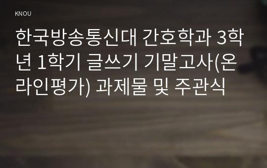 한국방송통신대 간호학과 3학년 1학기 글쓰기 기말고사(온라인평가) 과제물 및 주관식