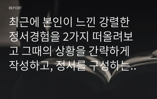 최근에 본인이 느낀 강렬한 정서경험을 2가지 떠올려보고 그때의 상황을 간략하게 작성하고, 정서를 구성하는 인지적 평가, 신체적 반응, 정서 경험, 행동으로 구분하여 설명해보시오