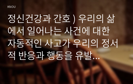 정신건강과 간호 ) 우리의 삶에서 일어나는 사건에 대한 자동적인 사고가 우리의 정서적 반응과 행동을 유발한다. 