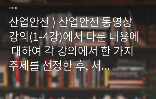 산업안전 ) 산업안전 동영상 강의(1-4강)에서 다룬 내용에 대하여 각 강의에서 한 가지 주제를 선정한 후, 서술식 문제 총 4개를 만들어 제출하시오