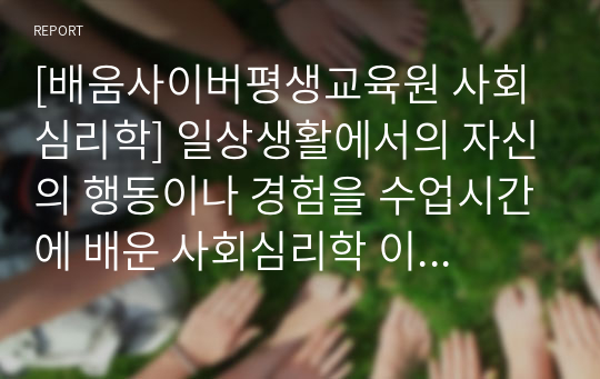 [배움사이버평생교육원 사회심리학] 일상생활에서의 자신의 행동이나 경험을 수업시간에 배운 사회심리학 이론으로 개인을 분석하십시오.(개인적 사례 3가지 이상)