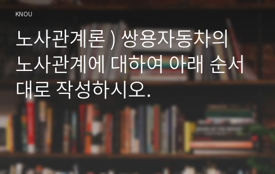 노사관계론 ) 쌍용자동차의 노사관계에 대하여 아래 순서대로 작성하시오.