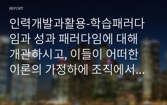 인력개발과활용-학습패러다임과 성과 패러다임에 대해 개관하시고, 이들이 어떠한 이론의 가정하에 조직에서 사용되고 있는지 철학적 관점에 기반하여 서술하시오