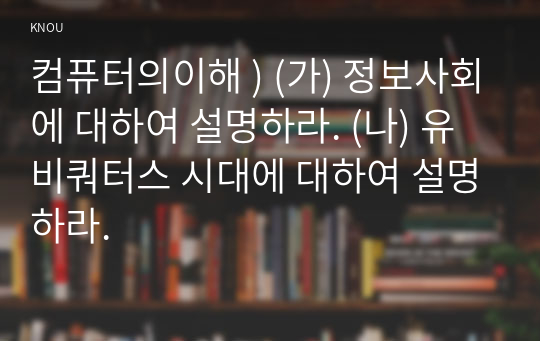 컴퓨터의이해 ) (가) 정보사회에 대하여 설명하라. (나) 유비쿼터스 시대에 대하여 설명하라.