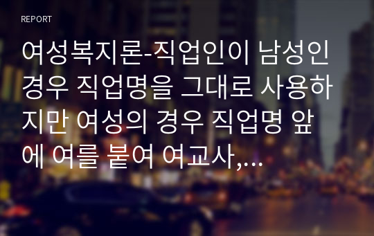 여성복지론-직업인이 남성인 경우 직업명을 그대로 사용하지만 여성의 경우 직업명 앞에 여를 붙여 여교사, 여의사, 여류작가 등으로 사용하고 있다. 이와 같이 생활 속에서 남녀 불평등의 예시를 찾아 정책적, 실천적 해결방안과 자신의 견해를 서술하시오