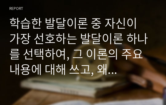 학습한 발달이론 중 자신이 가장 선호하는 발달이론 하나를 선택하여, 그 이론의 주요 내용에 대해 쓰고, 왜 그 이론을 선택했는지 구체적인 예를 들어 설명하시오  콜버그의 도덕발달이론