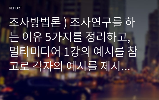 조사방법론 ) 조사연구를 하는 이유 5가지를 정리하고, 멀티미디어 1강의 예시를 참고로 각자의 예시를 제시하시오.