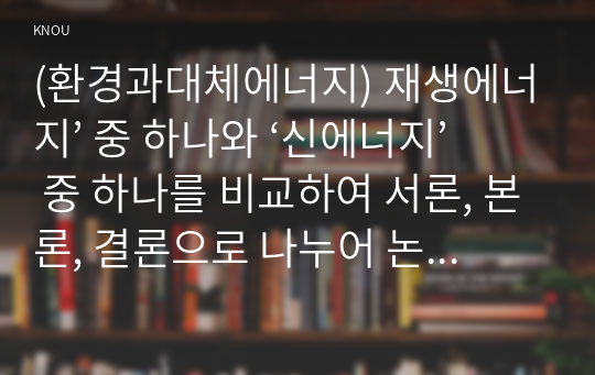 (환경과대체에너지) 재생에너지’ 중 하나와 ‘신에너지’ 중 하나를 비교하여 서론, 본론, 결론으로 나누어 논하시오