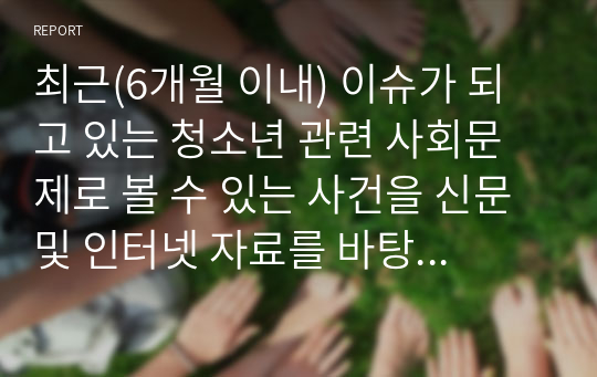 최근(6개월 이내) 이슈가 되고 있는 청소년 관련 사회문제로 볼 수 있는 사건을 신문 및 인터넷 자료를 바탕으로 자신의 생각을 정리해서 제출하시오