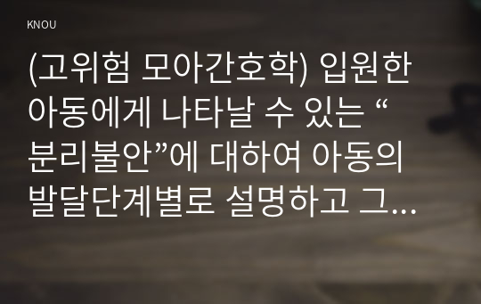 (고위험 모아간호학) 입원한 아동에게 나타날 수 있는 “분리불안”에 대하여 아동의 발달단계별로 설명하고 그에 대한 간호중재계획