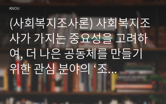 (사회복지조사론) 사회복지조사가 가지는 중요성을 고려하여, 더 나은 공동체를 만들기 위한 관심 분야의 ‘조사연구계획서’를 다음 목차에 의해 작성하시오 