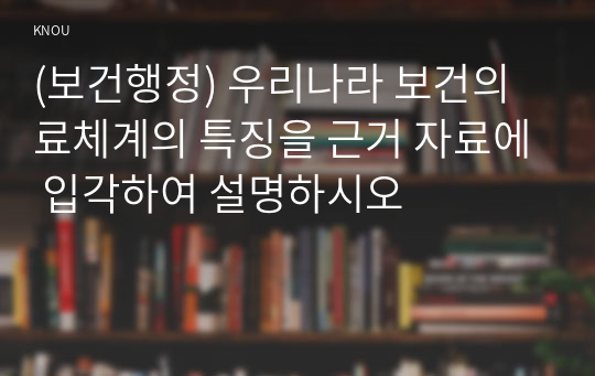 (보건행정) 우리나라 보건의료체계의 특징을 근거 자료에 입각하여 설명하시오