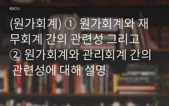 (원가회계) ① 원가회계와 재무회계 간의 관련성 그리고 ② 원가회계와 관리회계 간의 관련성에 대해 설명