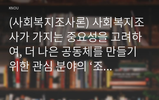 (사회복지조사론) 사회복지조사가 가지는 중요성을 고려하여, 더 나은 공동체를 만들기 위한 관심 분야의 ‘조사연구계획서’를 다음 목차에 의해 작성하시오 