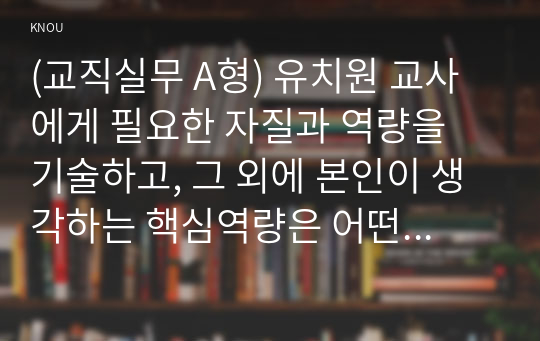 (교직실무 A형) 유치원 교사에게 필요한 자질과 역량을 기술하고, 그 외에 본인이 생각하는 핵심역량은 어떤 것인지