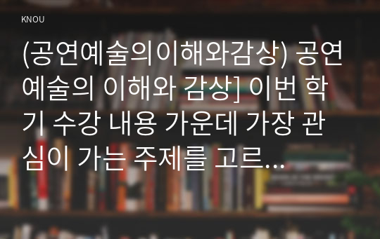 (공연예술의이해와감상) 공연예술의 이해와 감상] 이번 학기 수강 내용 가운데 가장 관심이 가는 주제를 고르신 후 다음의 내용