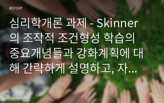 심리학개론 과제 - Skinner의 조작적 조건형성 학습의 중요개념들과 강화계획에 대해 간략하게 설명하고, 자신이 변화하고 싶은 행동을 한 가지 선택 하여 강화계획을 세워 적용해서 행동수정을 해 본 결과를 작성하시오.