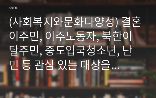 (사회복지와문화다양성) 결혼이주민, 이주노동자, 북한이탈주민, 중도입국청소년, 난민 등 관심 있는 대상을 선정