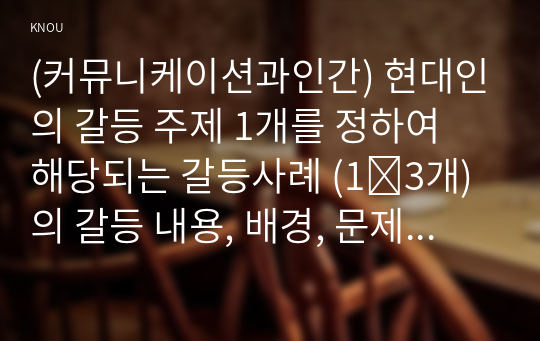 (커뮤니케이션과인간) 현대인의 갈등 주제 1개를 정하여 해당되는 갈등사례 (1∼3개)의 갈등 내용, 배경, 문제점을