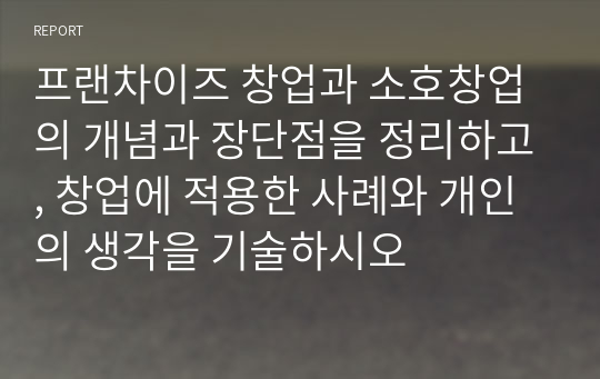 프랜차이즈 창업과 소호창업의 개념과 장단점을 정리하고, 창업에 적용한 사례와 개인의 생각을 기술하시오