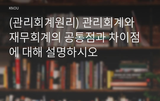 (관리회계원리) 관리회계와 재무회계의 공통점과 차이점에 대해 설명하시오