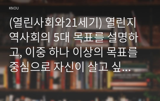 (열린사회와21세기) 열린지역사회의 5대 목표를 설명하고, 이중 하나 이상의 목표를 중심으로 자신이 살고 싶은 마을을 만들기 위하여 어떠한 실천이 필요한지 또는 어떠한 거버넌스가 필요한지에 대하여 서술하시오. 