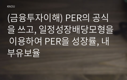 (금융투자이해) PER의 공식을 쓰고, 일정성장배당모형을 이용하여 PER을 성장률, 내부유보율