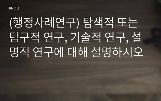 (행정사례연구) 탐색적 또는 탐구적 연구, 기술적 연구, 설명적 연구에 대해 설명하시오