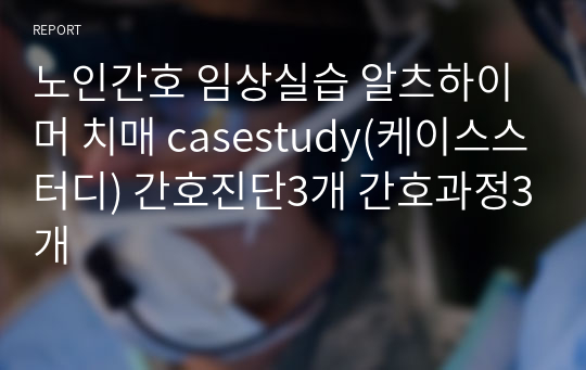 노인간호 임상실습 알츠하이머 치매 casestudy(케이스스터디) 간호진단3개 간호과정3개