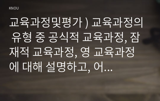 교육과정및평가 ) 교육과정의 유형 중 공식적 교육과정, 잠재적 교육과정, 영 교육과정에 대해 설명하고, 어떤 차이점이 있는지 설명하시오