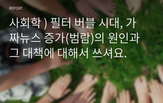 사회학 ) 필터 버블 시대, 가짜뉴스 증가(범람)의 원인과 그 대책에 대해서 쓰셔요.